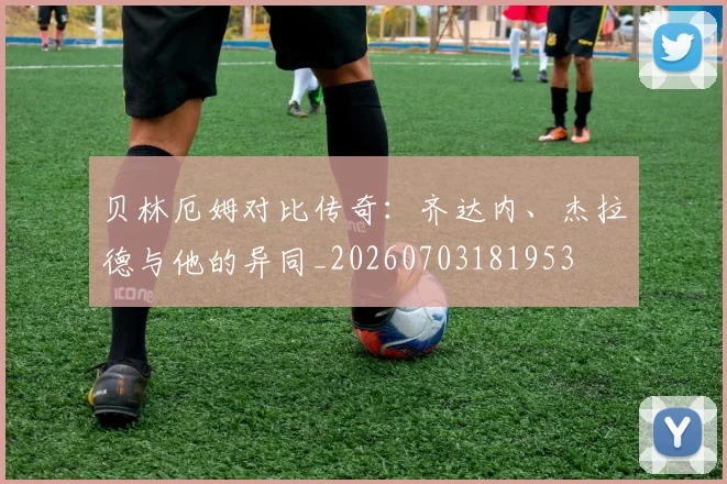 贝林厄姆对比传奇：齐达内、杰拉德与他的异同_20260703181953