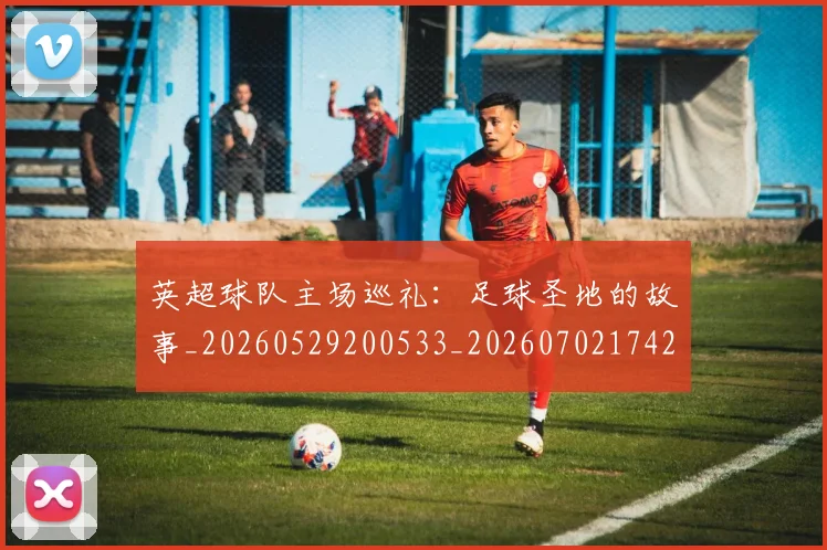 英超球队主场巡礼：足球圣地的故事_20260529200533_20260702174250
