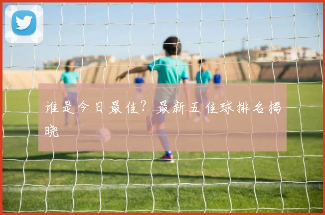 谁是今日最佳？最新五佳球排名揭晓