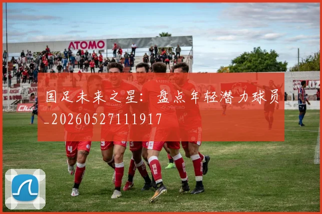 国足未来之星：盘点年轻潜力球员_20260527111917