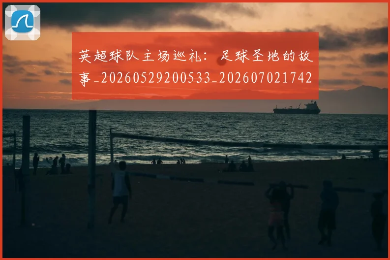 英超球队主场巡礼：足球圣地的故事_20260529200533_20260702174250