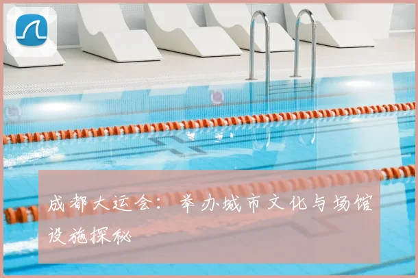 成都大运会:举办城市文化与场馆设施探秘