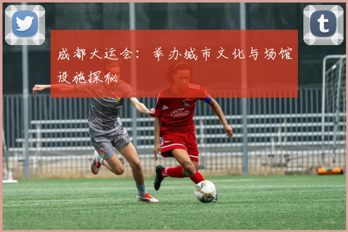 成都大运会：举办城市文化与场馆设施探秘